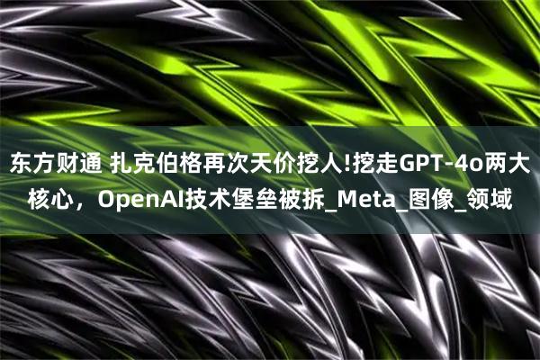 东方财通 扎克伯格再次天价挖人!挖走GPT-4o两大核心，OpenAI技术堡垒被拆_Meta_图像_领域