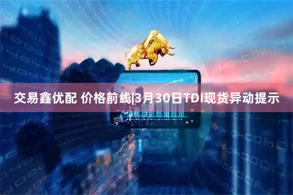 交易鑫优配 价格前线|3月30日TDI现货异动提示