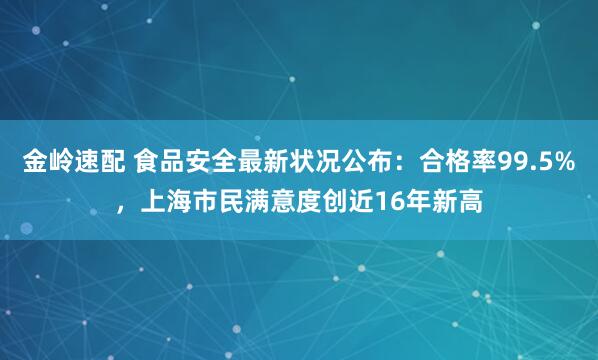 金岭速配 食品安全最新状况公布：合格率99.5%，上海市民满意度创近16年新高