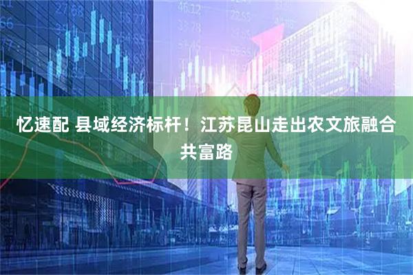 忆速配 县域经济标杆！江苏昆山走出农文旅融合共富路