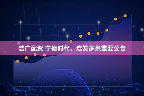 浩广配资 宁德时代，连发多条重要公告